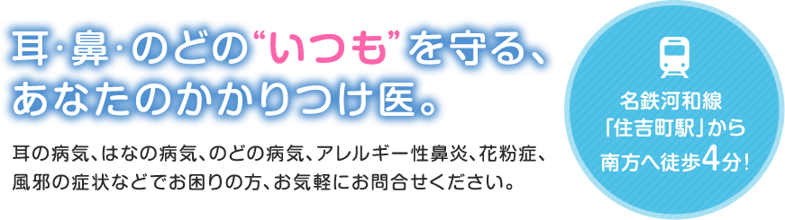 耳・鼻・のどの“いつも”を守る、あなたのかかりつけ医。耳の病気、はなの病気、のどの病気、アレルギー性鼻炎、花粉症、風邪の症状などでお困りの方、お気軽にお問合せください。